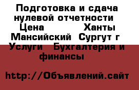 Подготовка и сдача нулевой отчетности › Цена ­ 1 000 - Ханты-Мансийский, Сургут г. Услуги » Бухгалтерия и финансы   